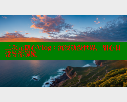 二次元糖心Vlog：沉浸动漫世界，甜心日常等你解锁