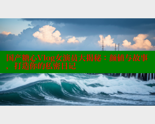 国产糖心Vlog女演员大揭秘：颜值与故事，打造你的私密日记