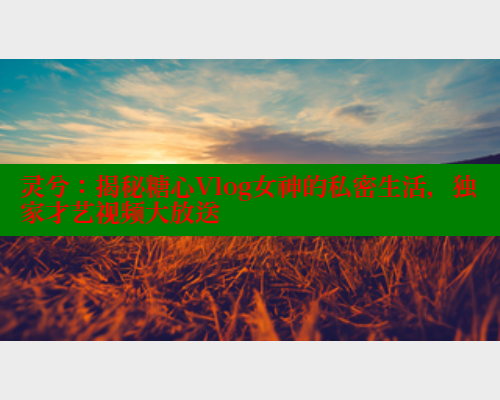 灵兮：揭秘糖心Vlog女神的私密生活，独家才艺视频大放送