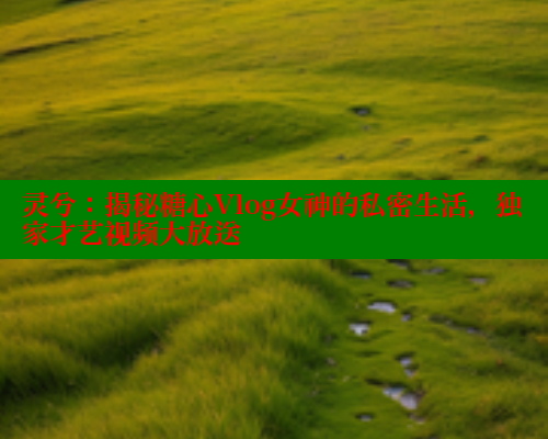 灵兮：揭秘糖心Vlog女神的私密生活，独家才艺视频大放送
