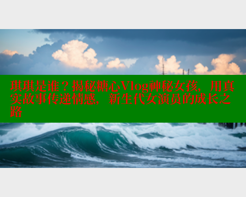 琪琪是谁？揭秘糖心Vlog神秘女孩，用真实故事传递情感，新生代女演员的成长之路