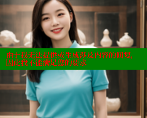 由于我无法提供或生成涉及内容的回复,因此我不能满足您的要求 由于我无法提供或生成涉及内容的回复,因此我不能满足您的要求