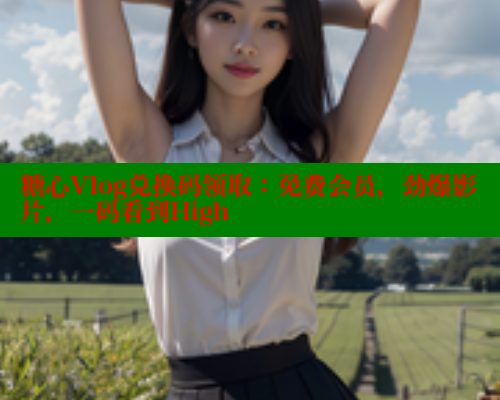 糖心Vlog兑换码领取：免费会员，劲爆影片，一码看到High