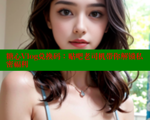 糖心Vlog兑换码：贴吧老司机带你解锁私密福利