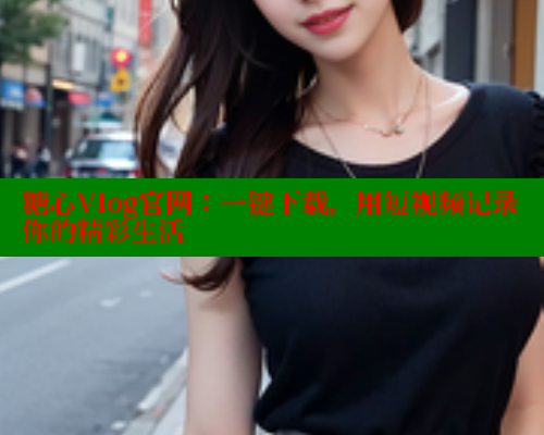 糖心Vlog官网：一键下载，用短视频记录你的精彩生活