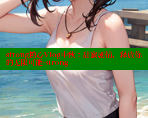 strong糖心Vlog中秋：甜蜜剧情，释放你的无限可能-strong