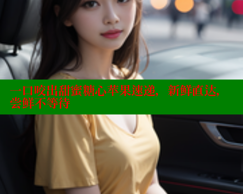 一口咬出甜蜜糖心苹果速递，新鲜直达，尝鲜不等待
