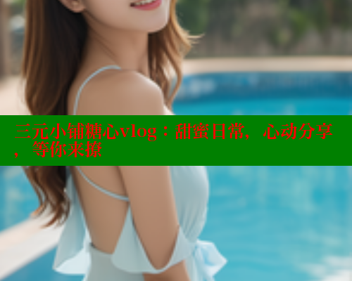 三元小铺糖心vlog：甜蜜日常，心动分享，等你来撩