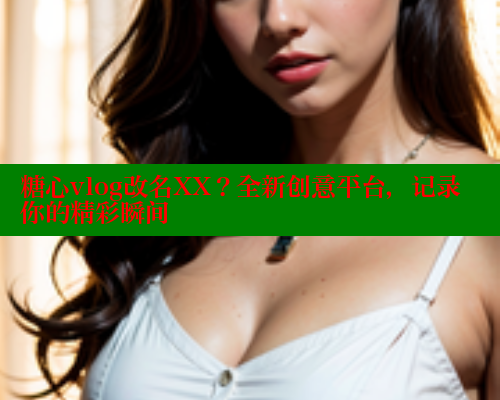 糖心vlog改名XX？全新创意平台，记录你的精彩瞬间