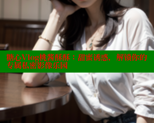糖心Vlog桃酱酥酥：甜蜜诱惑，解锁你的专属私密影像乐园