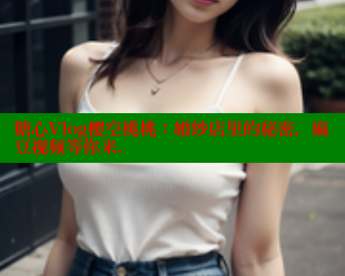 糖心Vlog樱空桃桃：婚纱店里的秘密，麻豆视频等你来.