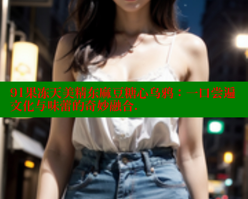 91果冻天美精东麻豆糖心乌鸦：一口尝遍文化与味蕾的奇妙融合.