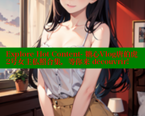 Explore Hot Content- 糖心Vlog唐伯虎2号女主私照合集，等你来 découvrir!