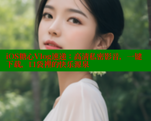 iOS糖心Vlog速递：高清私密影音，一键下载，口袋裡的快乐源泉
