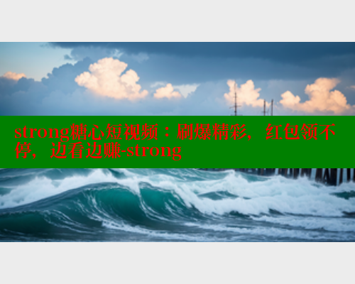 strong糖心短视频：刷爆精彩，红包领不停，边看边赚-strong