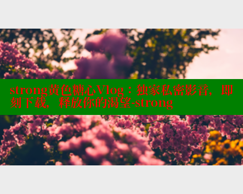 strong黄色糖心Vlog：独家私密影音，即刻下载，释放你的渴望-strong