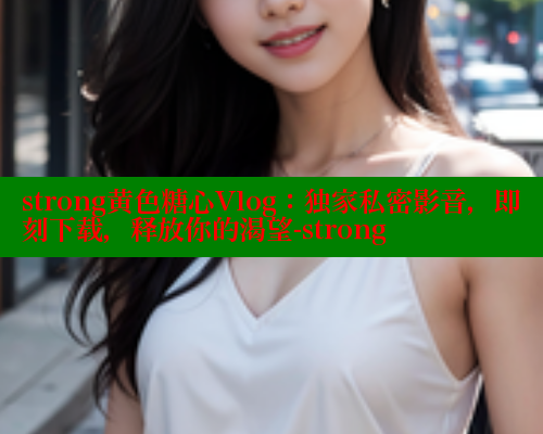 strong黄色糖心Vlog：独家私密影音，即刻下载，释放你的渴望-strong