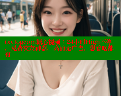 txvlogcom糖心视频：24小时High不停，免费交友神器，高清无广告，想看啥都有