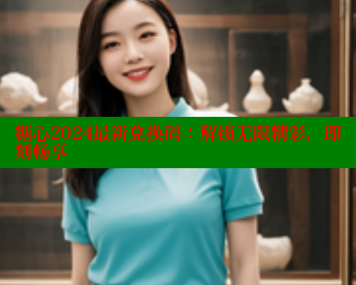糖心2024最新兑换码：解锁无限精彩，即刻畅享