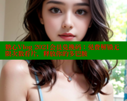 糖心Vlog 2021会员兑换码：免费解锁无限次数看片，释放你的多巴胺
