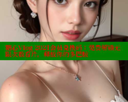 糖心Vlog 2021会员兑换码：免费解锁无限次数看片，释放你的多巴胺