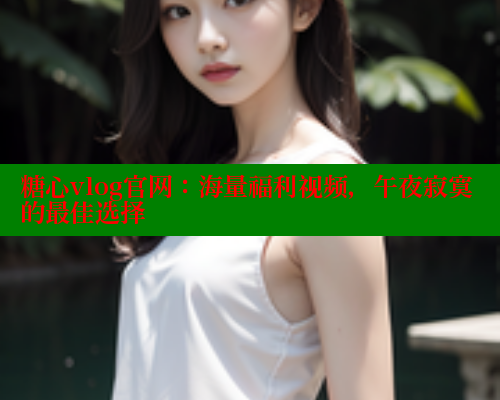 糖心vlog官网：海量福利视频，午夜寂寞的最佳选择