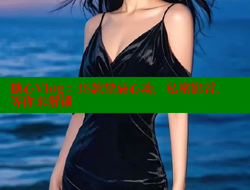 糖心Vlog：18款禁忌心动，私密影音，等你来解锁