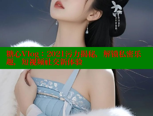 糖心Vlog：2021污力揭秘，解锁私密乐趣，短视频社交新体验