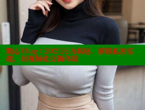 糖心Vlog：2021污力揭秘，解锁私密乐趣，短视频社交新体验
