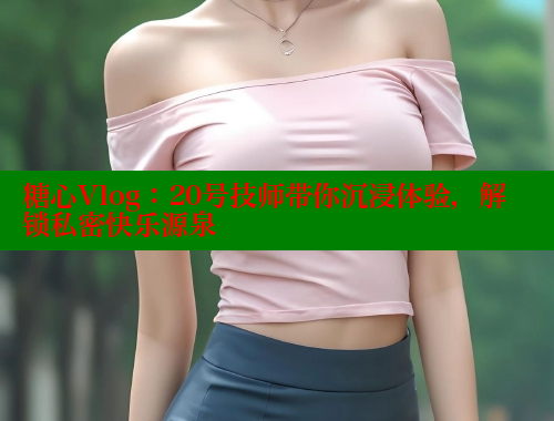 糖心Vlog：20号技师带你沉浸体验，解锁私密快乐源泉