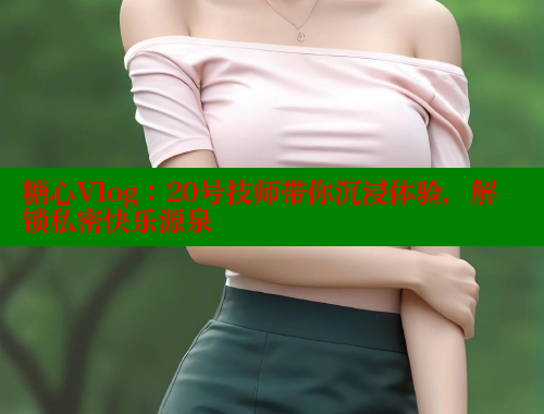 糖心Vlog：20号技师带你沉浸体验，解锁私密快乐源泉