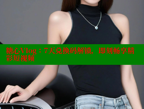 糖心Vlog：7天兑换码解锁，即刻畅享精彩短视频