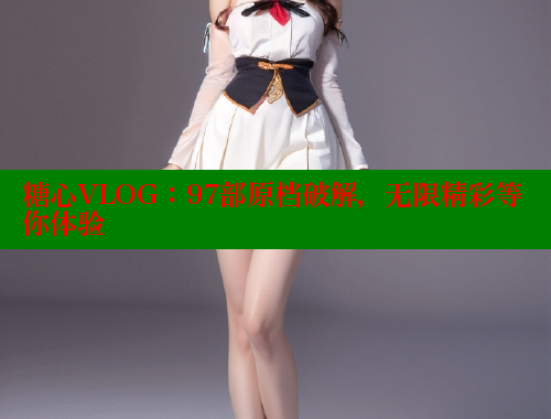 糖心VLOG：97部原档破解，无限精彩等你体验