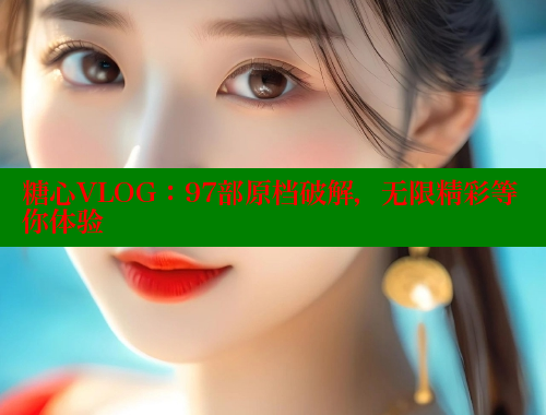 糖心VLOG：97部原档破解，无限精彩等你体验