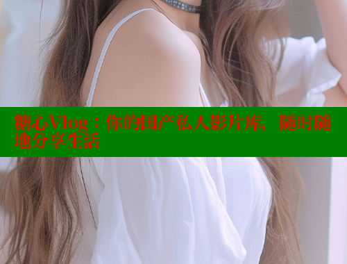 糖心Vlog：你的国产私人影片库，随时随地分享生活