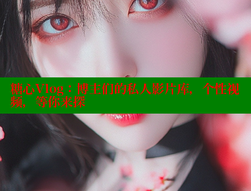 糖心Vlog：博主们的私人影片库，个性视频，等你来探