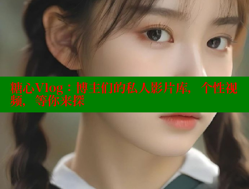 糖心Vlog：博主们的私人影片库，个性视频，等你来探