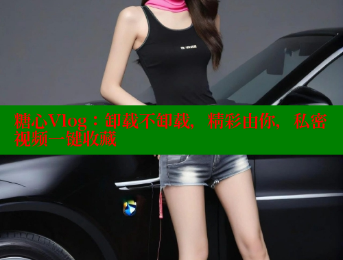 糖心Vlog：卸载不卸载，精彩由你，私密视频一键收藏