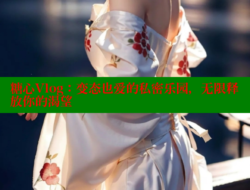 糖心Vlog：变态也爱的私密乐园，无限释放你的渴望