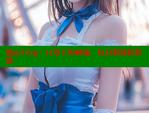 糖心Vlog：口罩下的神秘，每日解锁新鲜感