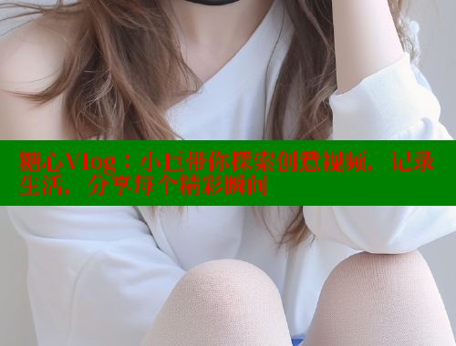糖心Vlog：小巨带你探索创意视频，记录生活，分享每个精彩瞬间