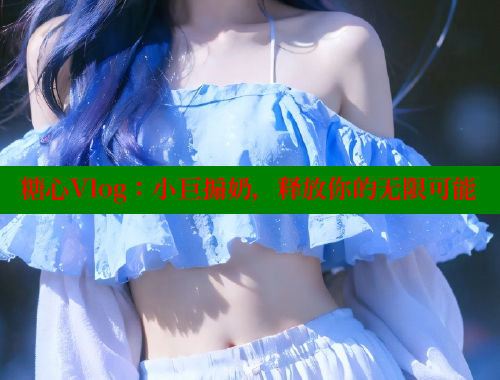 糖心Vlog：小巨搧奶，释放你的无限可能
