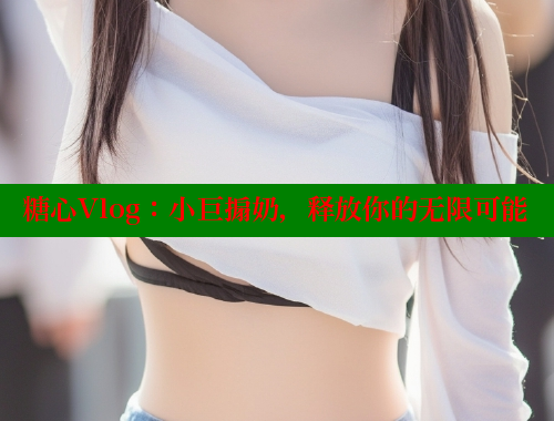糖心Vlog：小巨搧奶，释放你的无限可能