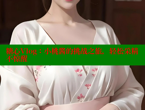 糖心Vlog：小桃酱的挑战之旅，轻松采精不惊醒