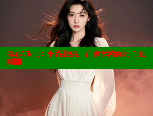糖心Vlog：小貓撒嬌，在線解鎖你的心動瞬間