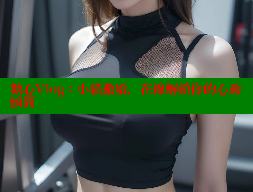 糖心Vlog：小貓撒嬌，在線解鎖你的心動瞬間