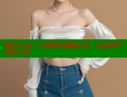 糖心Vlog：小酒酱的甜趣日记，记录你的精彩生活