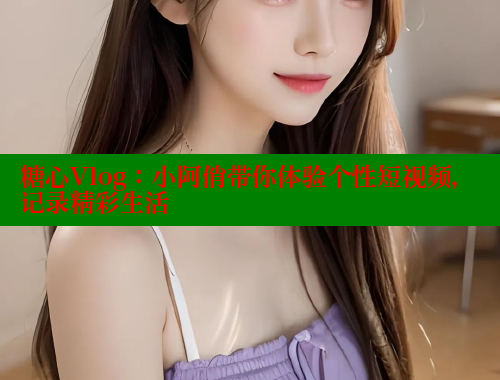 糖心Vlog：小阿俏带你体验个性短视频，记录精彩生活