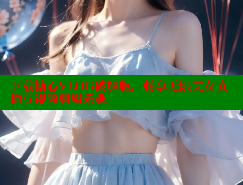 下载糖心VLOG破解版，畅享无限美女直播与视频剪辑乐趣