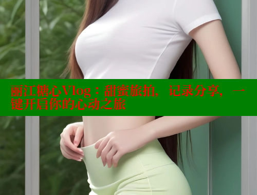 丽江糖心Vlog：甜蜜旅拍，记录分享，一键开启你的心动之旅
